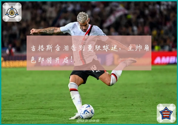 吉格斯含泪告别曼联球迷，主帅角色即将开启！