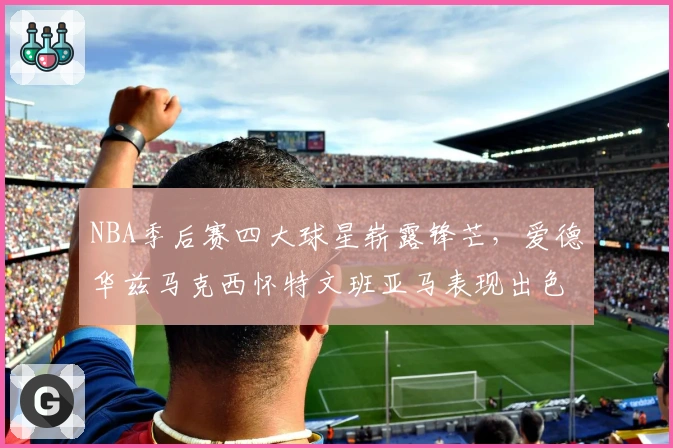 NBA季后赛四大球星崭露锋芒，爱德华兹马克西怀特文班亚马表现出色