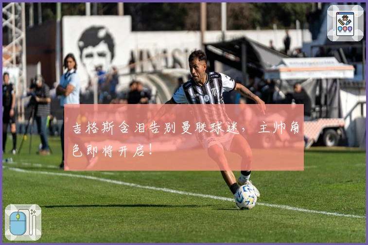 吉格斯含泪告别曼联球迷，主帅角色即将开启！