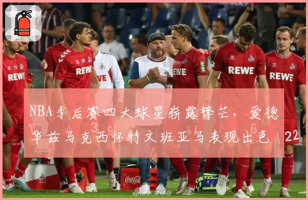 NBA季后赛四大球星崭露锋芒，爱德华兹马克西怀特文班亚马表现出色